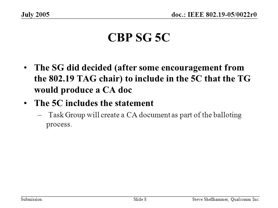 doc.: IEEE /0022r0 Submission July 2005 Steve Shellhammer, Qualcomm Inc.Slide 8 CBP SG 5C The SG did decided (after some encouragement from the TAG chair) to include in the 5C that the TG would produce a CA doc The 5C includes the statement – Task Group will create a CA document as part of the balloting process.