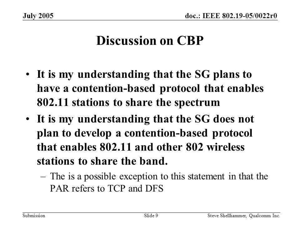 doc.: IEEE /0022r0 Submission July 2005 Steve Shellhammer, Qualcomm Inc.Slide 9 Discussion on CBP It is my understanding that the SG plans to have a contention-based protocol that enables stations to share the spectrum It is my understanding that the SG does not plan to develop a contention-based protocol that enables and other 802 wireless stations to share the band.