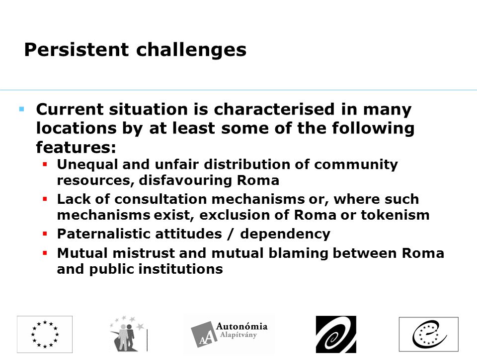 Persistent challenges  Current situation is characterised in many locations by at least some of the following features:  Unequal and unfair distribution of community resources, disfavouring Roma  Lack of consultation mechanisms or, where such mechanisms exist, exclusion of Roma or tokenism  Paternalistic attitudes / dependency  Mutual mistrust and mutual blaming between Roma and public institutions