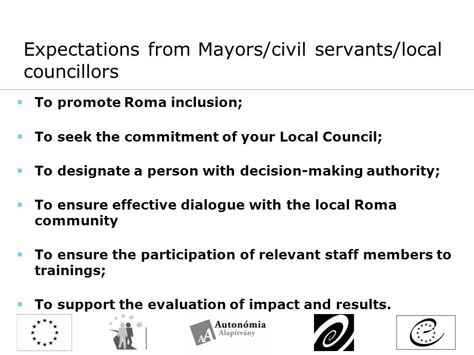 Expectations from Mayors/civil servants/local councillors  To promote Roma inclusion;  To seek the commitment of your Local Council;  To designate a person with decision-making authority;  To ensure effective dialogue with the local Roma community  To ensure the participation of relevant staff members to trainings;  To support the evaluation of impact and results.