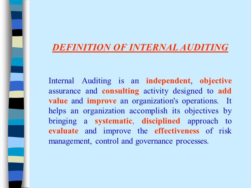 DEFINITION OF INTERNAL AUDITING Internal Auditing is an independent, objective assurance and consulting activity designed to add value and improve an organization s operations.