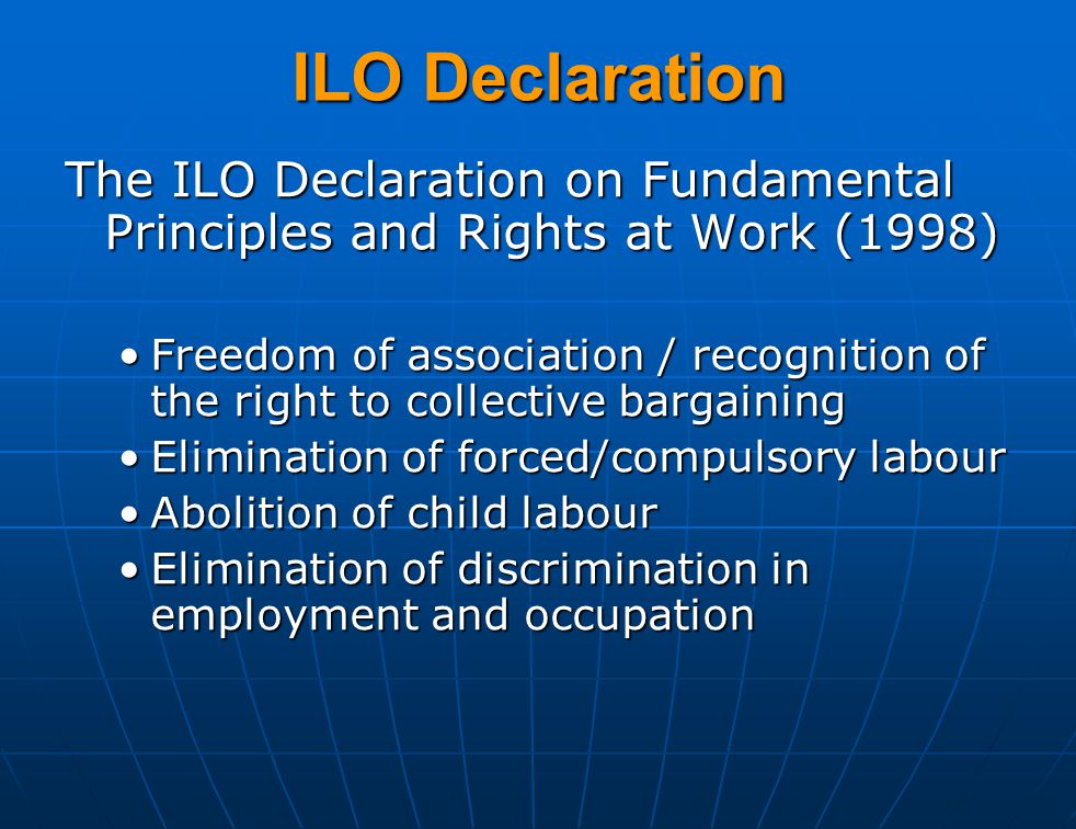 The ILO Declaration on Fundamental Principles and Rights at Work (1998) Freedom of association / recognition of the right to collective bargainingFreedom of association / recognition of the right to collective bargaining Elimination of forced/compulsory labourElimination of forced/compulsory labour Abolition of child labourAbolition of child labour Elimination of discrimination in employment and occupationElimination of discrimination in employment and occupation ILO Declaration