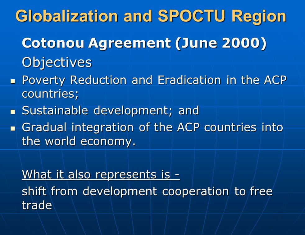 Globalization and SPOCTU Region Cotonou Agreement (June 2000) Objectives Poverty Reduction and Eradication in the ACP countries; Poverty Reduction and Eradication in the ACP countries; Sustainable development; and Sustainable development; and Gradual integration of the ACP countries into the world economy.
