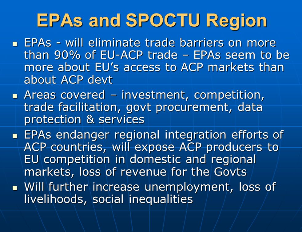 EPAs and SPOCTU Region EPAs - will eliminate trade barriers on more than 90% of EU-ACP trade – EPAs seem to be more about EU’s access to ACP markets than about ACP devt EPAs - will eliminate trade barriers on more than 90% of EU-ACP trade – EPAs seem to be more about EU’s access to ACP markets than about ACP devt Areas covered – investment, competition, trade facilitation, govt procurement, data protection & services Areas covered – investment, competition, trade facilitation, govt procurement, data protection & services EPAs endanger regional integration efforts of ACP countries, will expose ACP producers to EU competition in domestic and regional markets, loss of revenue for the Govts EPAs endanger regional integration efforts of ACP countries, will expose ACP producers to EU competition in domestic and regional markets, loss of revenue for the Govts Will further increase unemployment, loss of livelihoods, social inequalities Will further increase unemployment, loss of livelihoods, social inequalities
