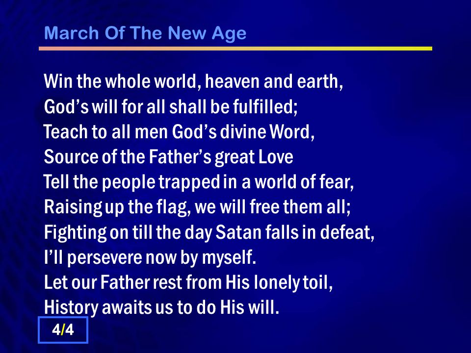 March Of The New Age Win the whole world, heaven and earth, God’s will for all shall be fulfilled; Teach to all men God’s divine Word, Source of the Father’s great Love Tell the people trapped in a world of fear, Raising up the flag, we will free them all; Fighting on till the day Satan falls in defeat, I’ll persevere now by myself.