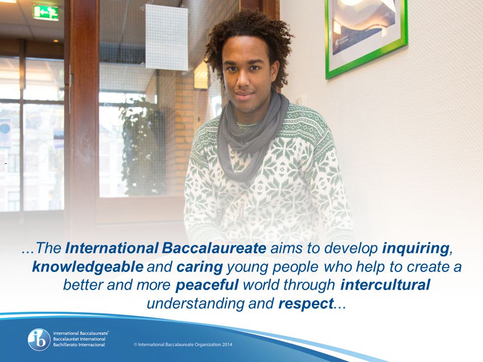 -...The International Baccalaureate aims to develop inquiring, knowledgeable and caring young people who help to create a better and more peaceful world through intercultural understanding and respect...