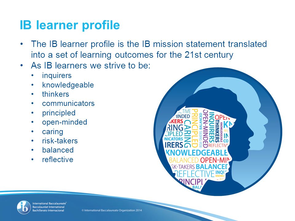 The IB learner profile is the IB mission statement translated into a set of learning outcomes for the 21st century As IB learners we strive to be: inquirers knowledgeable thinkers communicators principled open-minded caring risk-takers balanced reflective IB learner profile