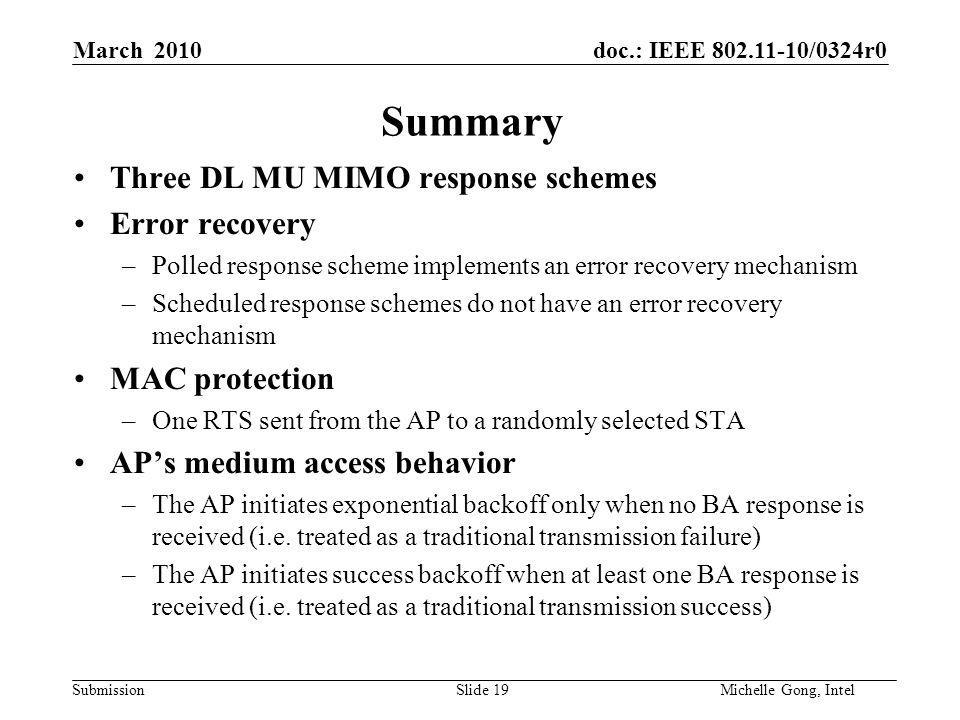 doc.: IEEE /0324r0 Submission Slide 19Michelle Gong, Intel March 2010 Summary Three DL MU MIMO response schemes Error recovery –Polled response scheme implements an error recovery mechanism –Scheduled response schemes do not have an error recovery mechanism MAC protection –One RTS sent from the AP to a randomly selected STA AP’s medium access behavior –The AP initiates exponential backoff only when no BA response is received (i.e.