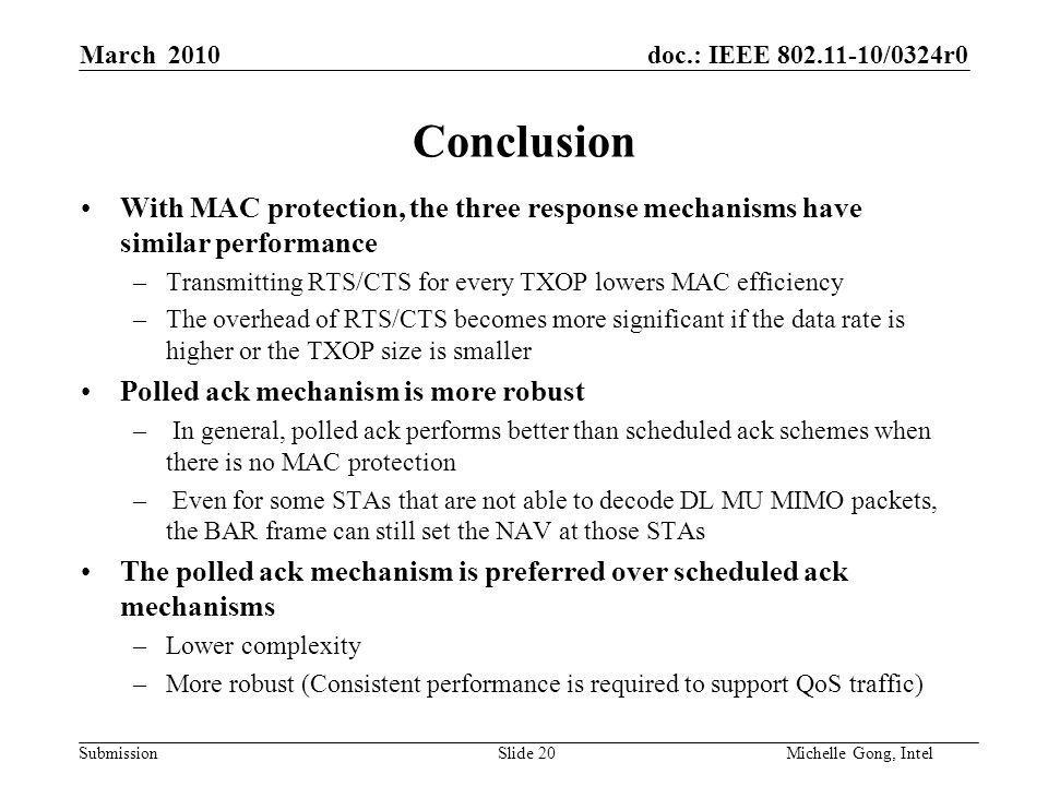 doc.: IEEE /0324r0 Submission Slide 20Michelle Gong, Intel March 2010 Conclusion With MAC protection, the three response mechanisms have similar performance –Transmitting RTS/CTS for every TXOP lowers MAC efficiency –The overhead of RTS/CTS becomes more significant if the data rate is higher or the TXOP size is smaller Polled ack mechanism is more robust – In general, polled ack performs better than scheduled ack schemes when there is no MAC protection – Even for some STAs that are not able to decode DL MU MIMO packets, the BAR frame can still set the NAV at those STAs The polled ack mechanism is preferred over scheduled ack mechanisms –Lower complexity –More robust (Consistent performance is required to support QoS traffic)