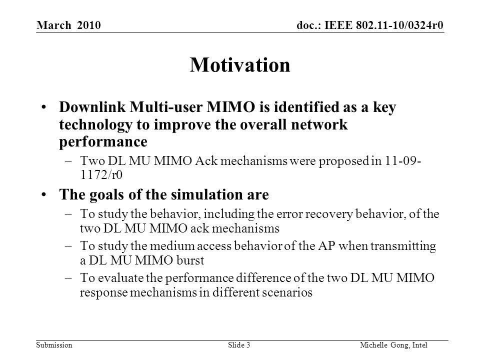 doc.: IEEE /0324r0 Submission Slide 3Michelle Gong, Intel March 2010 Motivation Downlink Multi-user MIMO is identified as a key technology to improve the overall network performance –Two DL MU MIMO Ack mechanisms were proposed in /r0 The goals of the simulation are –To study the behavior, including the error recovery behavior, of the two DL MU MIMO ack mechanisms –To study the medium access behavior of the AP when transmitting a DL MU MIMO burst –To evaluate the performance difference of the two DL MU MIMO response mechanisms in different scenarios