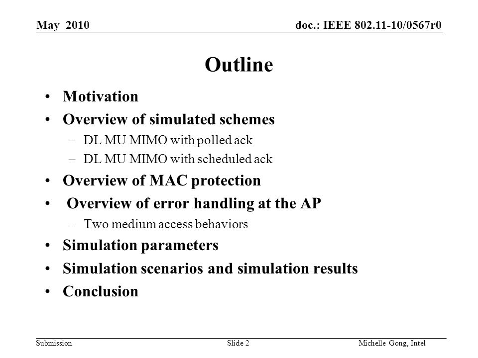doc.: IEEE /0567r0 Submission Slide 2Michelle Gong, Intel May 2010 Outline Motivation Overview of simulated schemes –DL MU MIMO with polled ack –DL MU MIMO with scheduled ack Overview of MAC protection Overview of error handling at the AP –Two medium access behaviors Simulation parameters Simulation scenarios and simulation results Conclusion