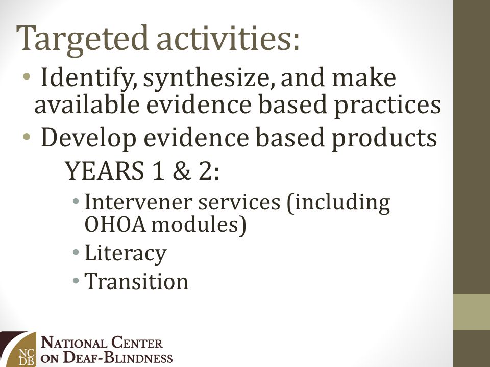Targeted activities: Identify, synthesize, and make available evidence based practices Develop evidence based products YEARS 1 & 2: Intervener services (including OHOA modules) Literacy Transition