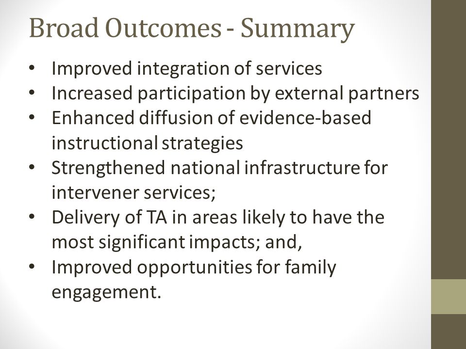 Broad Outcomes - Summary Improved integration of services Increased participation by external partners Enhanced diffusion of evidence-based instructional strategies Strengthened national infrastructure for intervener services; Delivery of TA in areas likely to have the most significant impacts; and, Improved opportunities for family engagement.