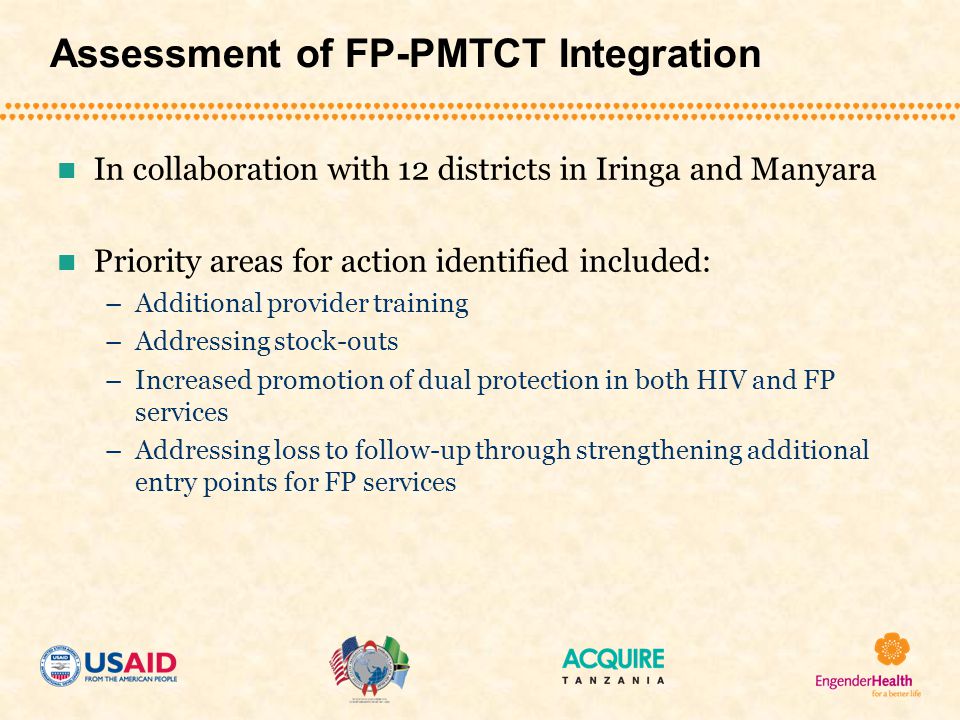 Assessment of FP-PMTCT Integration In collaboration with 12 districts in Iringa and Manyara Priority areas for action identified included: –Additional provider training –Addressing stock-outs –Increased promotion of dual protection in both HIV and FP services –Addressing loss to follow-up through strengthening additional entry points for FP services