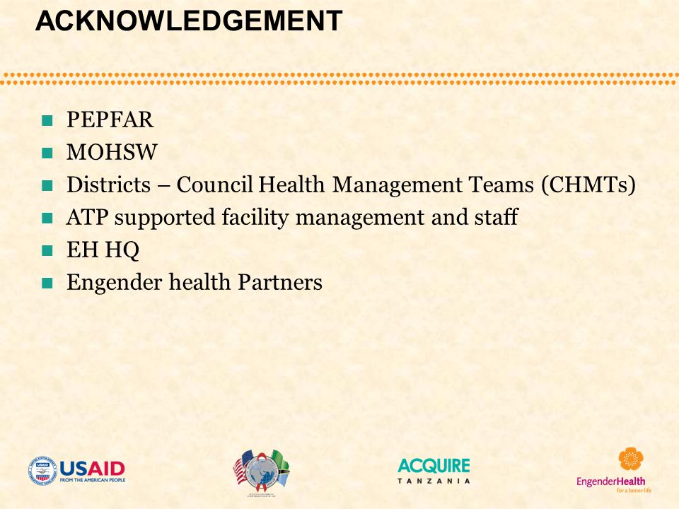 ACKNOWLEDGEMENT PEPFAR MOHSW Districts – Council Health Management Teams (CHMTs) ATP supported facility management and staff EH HQ Engender health Partners