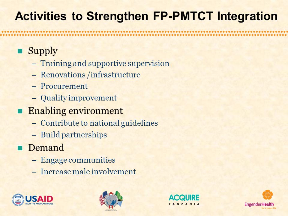 Activities to Strengthen FP-PMTCT Integration Supply –Training and supportive supervision –Renovations /infrastructure –Procurement –Quality improvement Enabling environment –Contribute to national guidelines –Build partnerships Demand –Engage communities –Increase male involvement