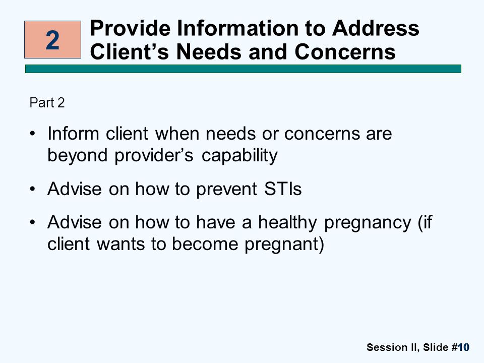 Session II, Slide #1010 Provide Information to Address Client’s Needs and Concerns Part 2 Inform client when needs or concerns are beyond provider’s capability Advise on how to prevent STIs Advise on how to have a healthy pregnancy (if client wants to become pregnant) 2