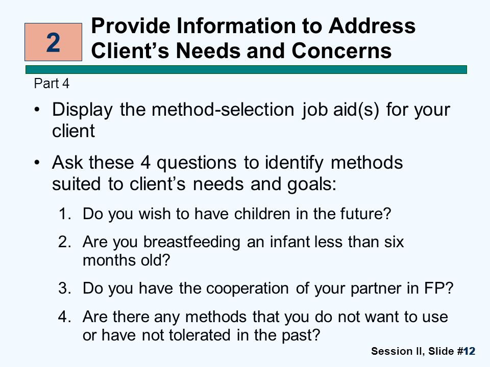 Session II, Slide #1212 Provide Information to Address Client’s Needs and Concerns Part 4 Display the method-selection job aid(s) for your client Ask these 4 questions to identify methods suited to client’s needs and goals: 1.Do you wish to have children in the future.