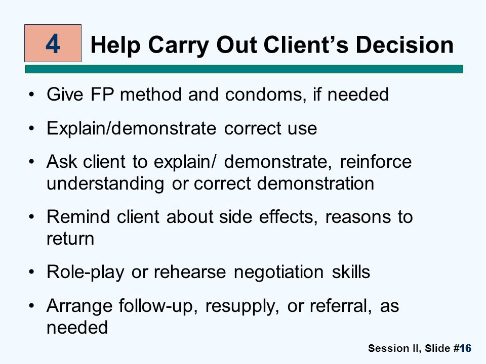 Session II, Slide #1616 Help Carry Out Client’s Decision Give FP method and condoms, if needed Explain/demonstrate correct use Ask client to explain/ demonstrate, reinforce understanding or correct demonstration Remind client about side effects, reasons to return Role-play or rehearse negotiation skills Arrange follow-up, resupply, or referral, as needed 4
