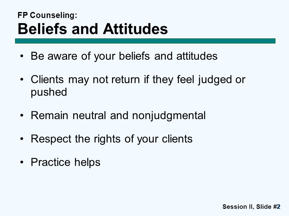 Session II, Slide #2222 FP Counseling: Beliefs and Attitudes Be aware of your beliefs and attitudes Clients may not return if they feel judged or pushed Remain neutral and nonjudgmental Respect the rights of your clients Practice helps