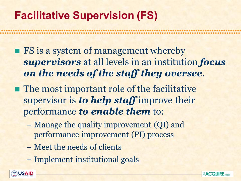 Facilitative Supervision (FS) FS is a system of management whereby supervisors at all levels in an institution focus on the needs of the staff they oversee.