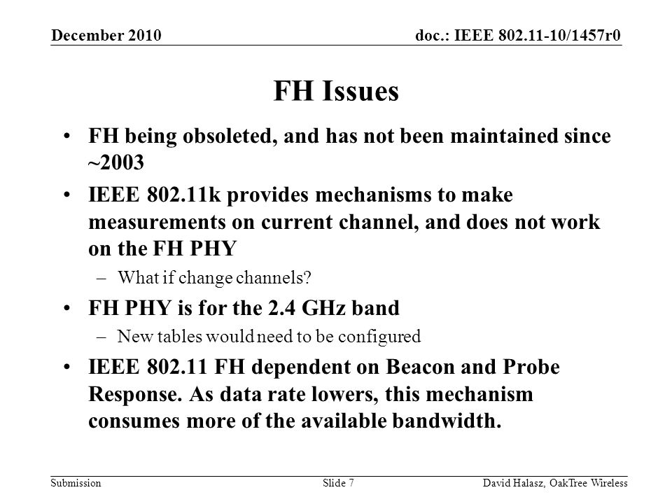 doc.: IEEE /1457r0 Submission FH Issues FH being obsoleted, and has not been maintained since ~2003 IEEE k provides mechanisms to make measurements on current channel, and does not work on the FH PHY –What if change channels.