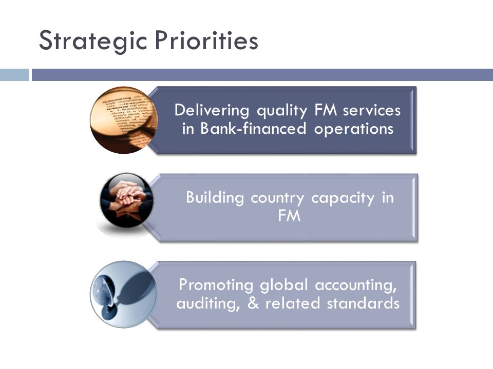 Strategic Priorities Delivering quality FM services in Bank-financed operations Building country capacity in FM Promoting global accounting, auditing, & related standards