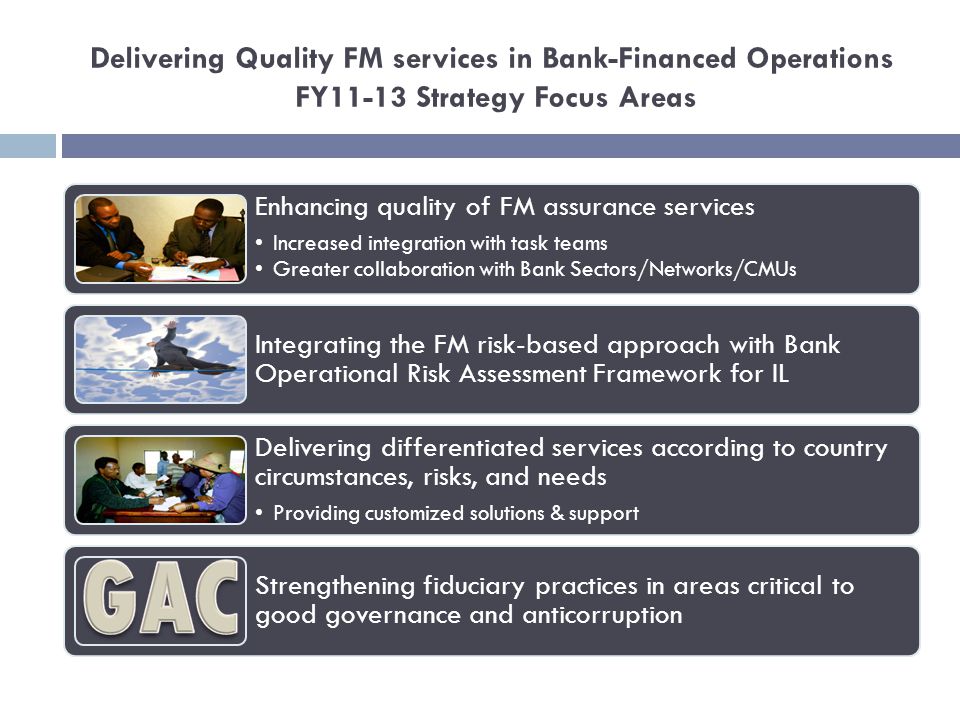 Delivering Quality FM services in Bank-Financed Operations FY11-13 Strategy Focus Areas Enhancing quality of FM assurance services Increased integration with task teams Greater collaboration with Bank Sectors/Networks/CMUs Integrating the FM risk-based approach with Bank Operational Risk Assessment Framework for IL Delivering differentiated services according to country circumstances, risks, and needs Providing customized solutions & support Strengthening fiduciary practices in areas critical to good governance and anticorruption