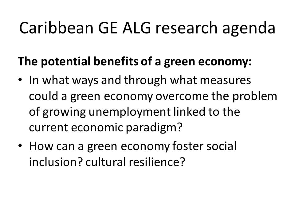 Caribbean GE ALG research agenda The potential benefits of a green economy: In what ways and through what measures could a green economy overcome the problem of growing unemployment linked to the current economic paradigm.