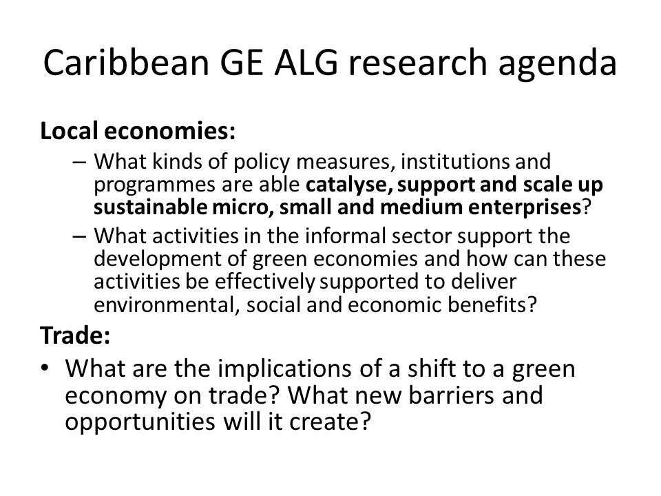 Caribbean GE ALG research agenda Local economies: – What kinds of policy measures, institutions and programmes are able catalyse, support and scale up sustainable micro, small and medium enterprises.