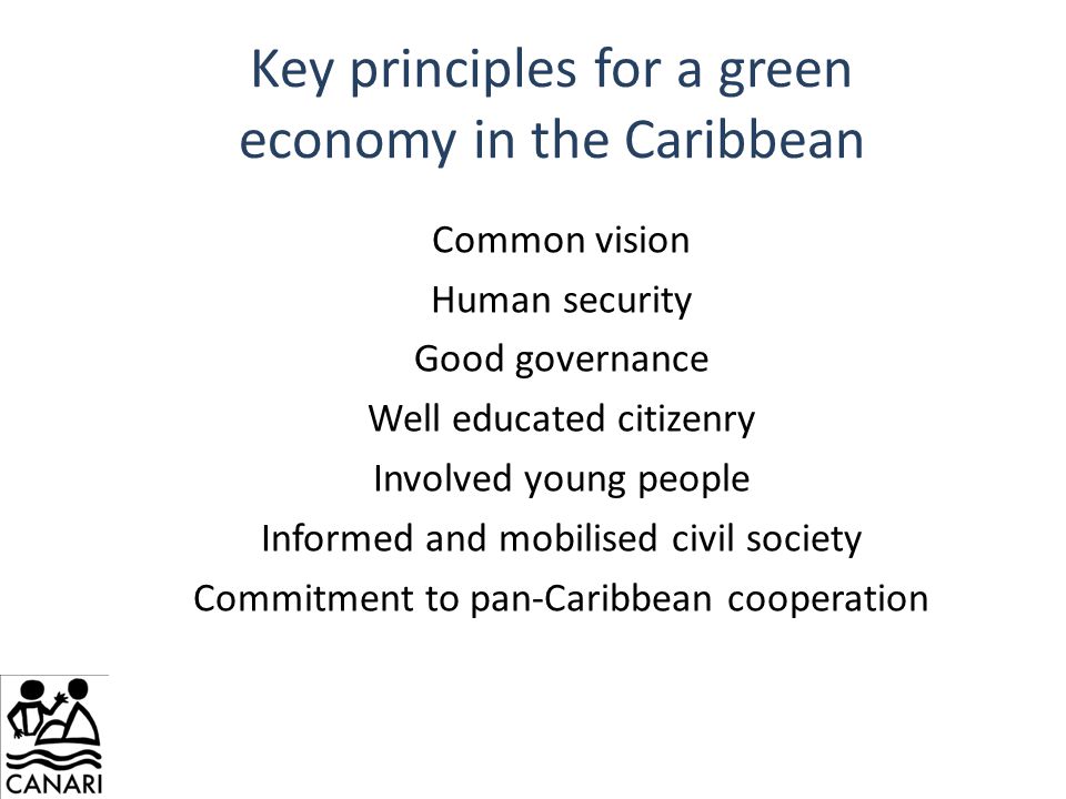 Key principles for a green economy in the Caribbean Common vision Human security Good governance Well educated citizenry Involved young people Informed and mobilised civil society Commitment to pan-Caribbean cooperation