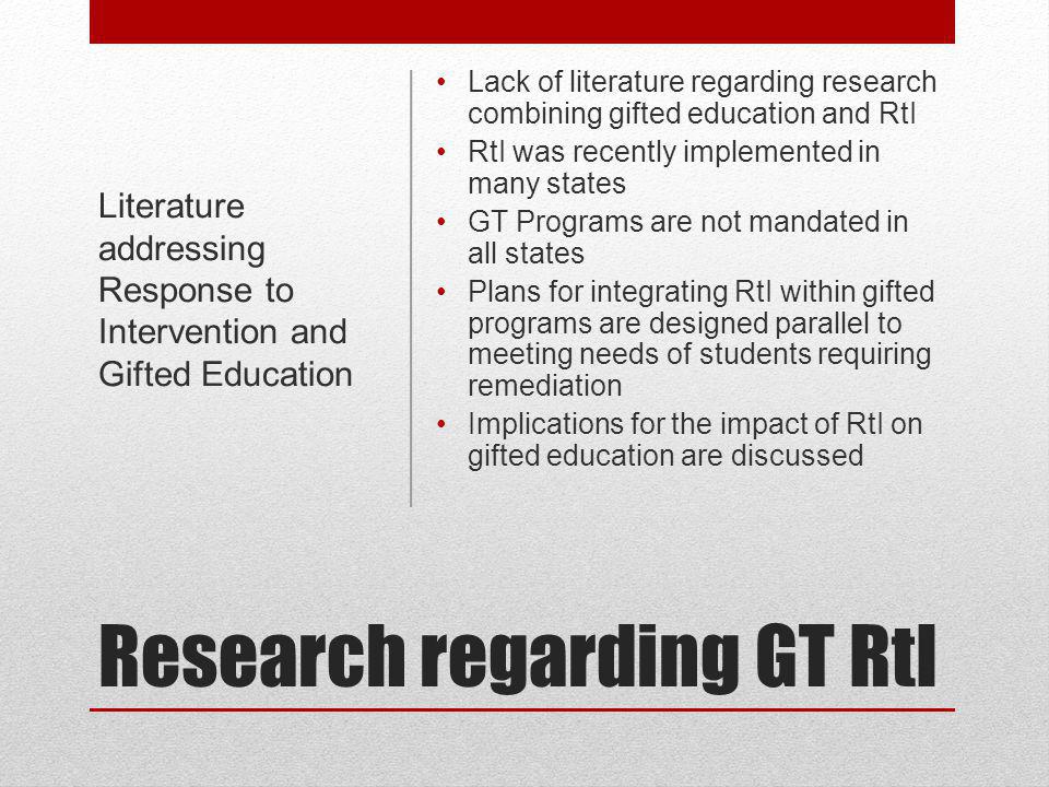 Research regarding GT RtI Lack of literature regarding research combining gifted education and RtI RtI was recently implemented in many states GT Programs are not mandated in all states Plans for integrating RtI within gifted programs are designed parallel to meeting needs of students requiring remediation Implications for the impact of RtI on gifted education are discussed Literature addressing Response to Intervention and Gifted Education