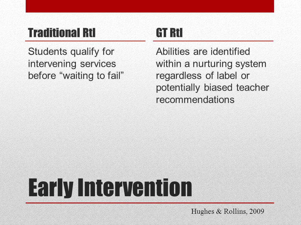 Early Intervention Traditional RtI Students qualify for intervening services before waiting to fail GT RtI Abilities are identified within a nurturing system regardless of label or potentially biased teacher recommendations Hughes & Rollins, 2009