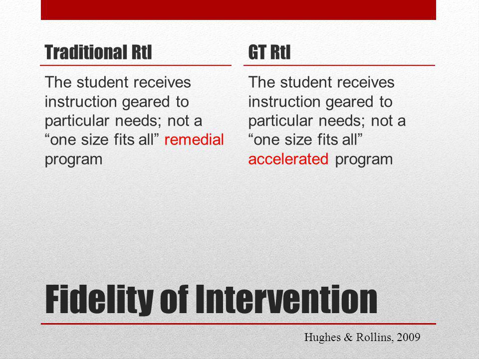 Fidelity of Intervention Traditional RtI The student receives instruction geared to particular needs; not a one size fits all remedial program GT RtI The student receives instruction geared to particular needs; not a one size fits all accelerated program Hughes & Rollins, 2009