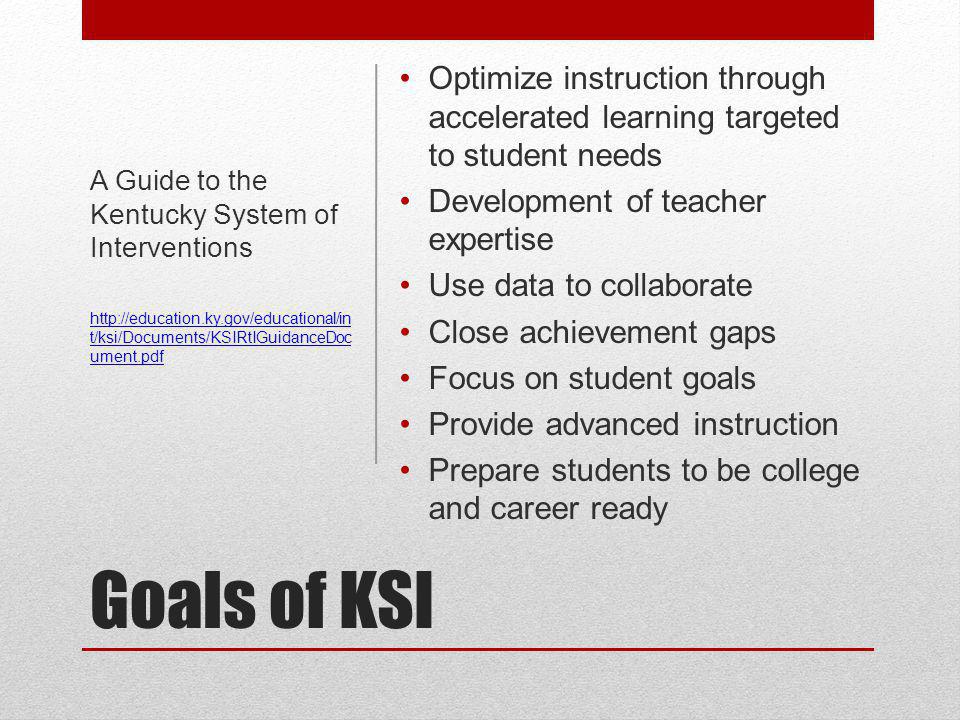 Goals of KSI Optimize instruction through accelerated learning targeted to student needs Development of teacher expertise Use data to collaborate Close achievement gaps Focus on student goals Provide advanced instruction Prepare students to be college and career ready A Guide to the Kentucky System of Interventions   t/ksi/Documents/KSIRtIGuidanceDoc ument.pdf