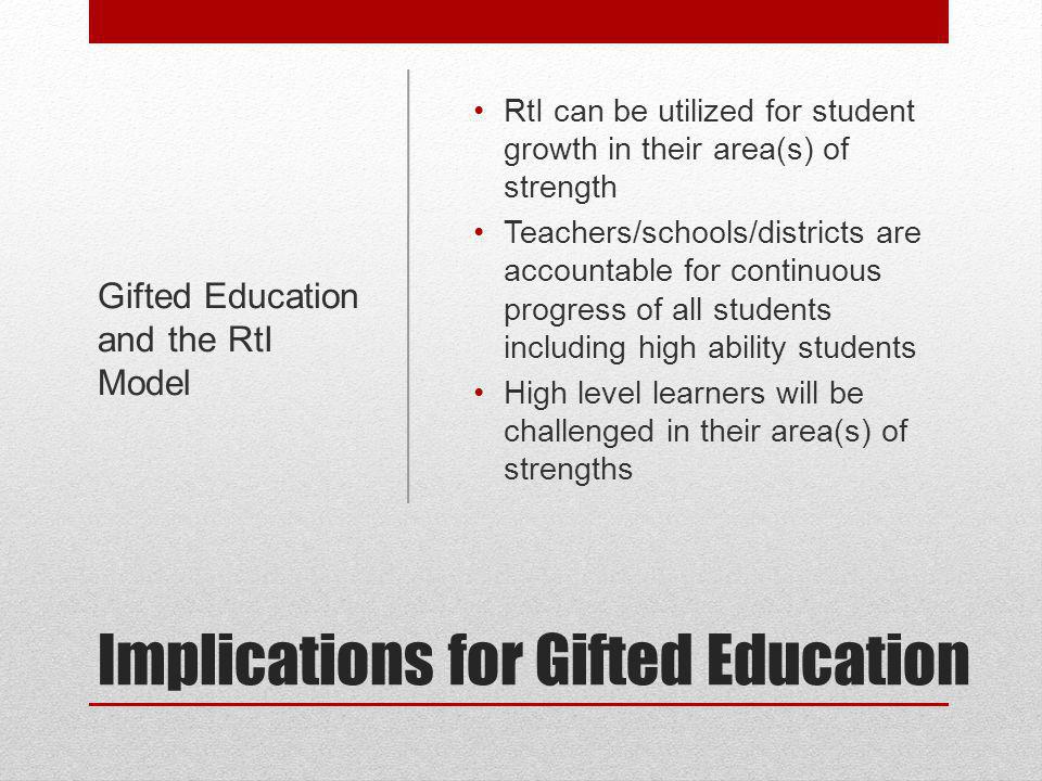 Implications for Gifted Education RtI can be utilized for student growth in their area(s) of strength Teachers/schools/districts are accountable for continuous progress of all students including high ability students High level learners will be challenged in their area(s) of strengths Gifted Education and the RtI Model