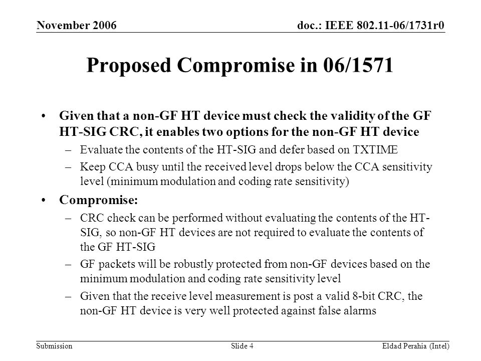 doc.: IEEE /1731r0 Submission November 2006 Eldad Perahia (Intel)Slide 4 Proposed Compromise in 06/1571 Given that a non-GF HT device must check the validity of the GF HT-SIG CRC, it enables two options for the non-GF HT device –Evaluate the contents of the HT-SIG and defer based on TXTIME –Keep CCA busy until the received level drops below the CCA sensitivity level (minimum modulation and coding rate sensitivity) Compromise: –CRC check can be performed without evaluating the contents of the HT- SIG, so non-GF HT devices are not required to evaluate the contents of the GF HT-SIG –GF packets will be robustly protected from non-GF devices based on the minimum modulation and coding rate sensitivity level –Given that the receive level measurement is post a valid 8-bit CRC, the non-GF HT device is very well protected against false alarms