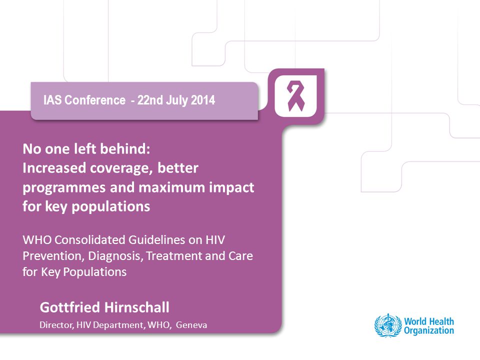 No one left behind: Increased coverage, better programmes and maximum impact for key populations WHO Consolidated Guidelines on HIV Prevention, Diagnosis, Treatment and Care for Key Populations IAS Conference - 22nd July 2014 Gottfried Hirnschall Director, HIV Department, WHO, Geneva