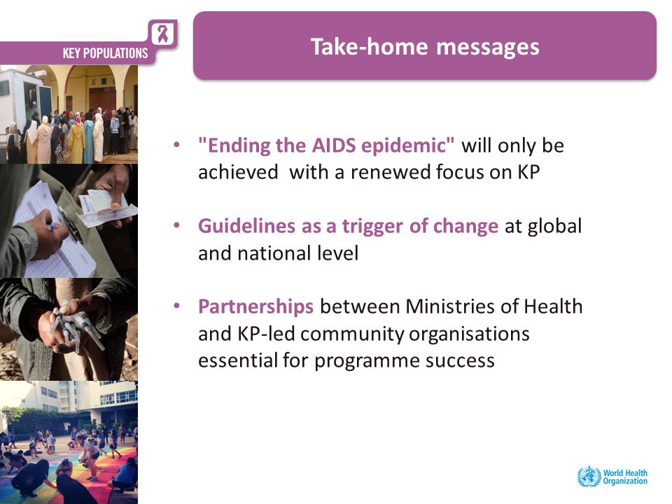 Ending the AIDS epidemic will only be achieved with a renewed focus on KP Guidelines as a trigger of change at global and national level Partnerships between Ministries of Health and KP-led community organisations essential for programme success Take-home messages