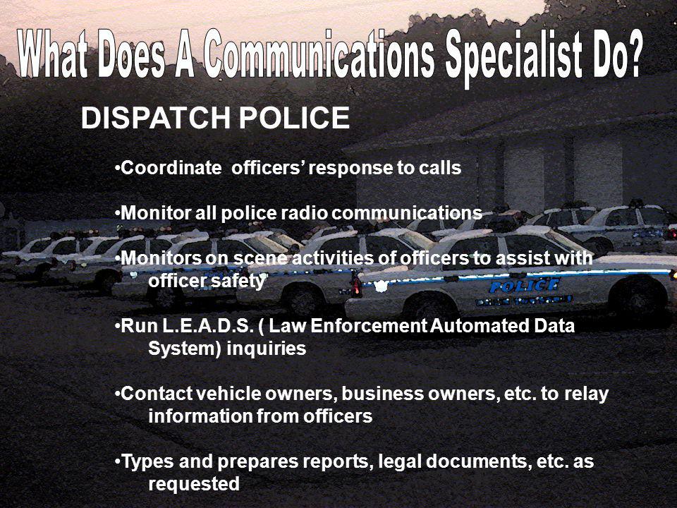 DISPATCH POLICE Coordinate officers’ response to calls Monitor all police radio communications Monitors on scene activities of officers to assist with officer safety Run L.E.A.D.S.