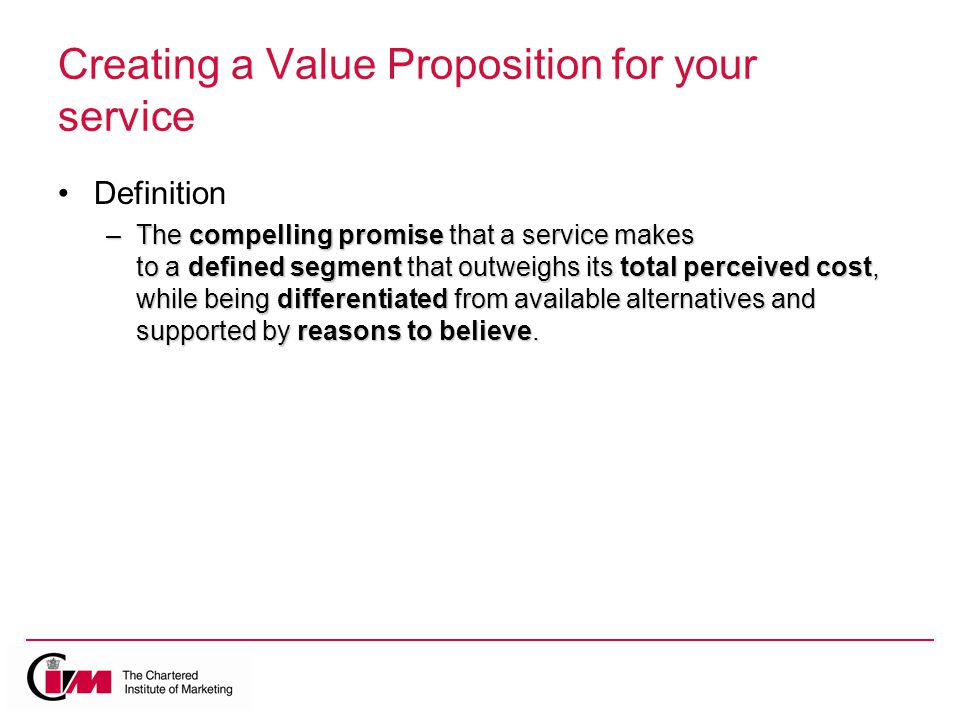 Creating a Value Proposition for your service Definition –The compelling promise that a service makes to a defined segment that outweighs its total perceived cost, while being differentiated from available alternatives and supported by reasons to believe.