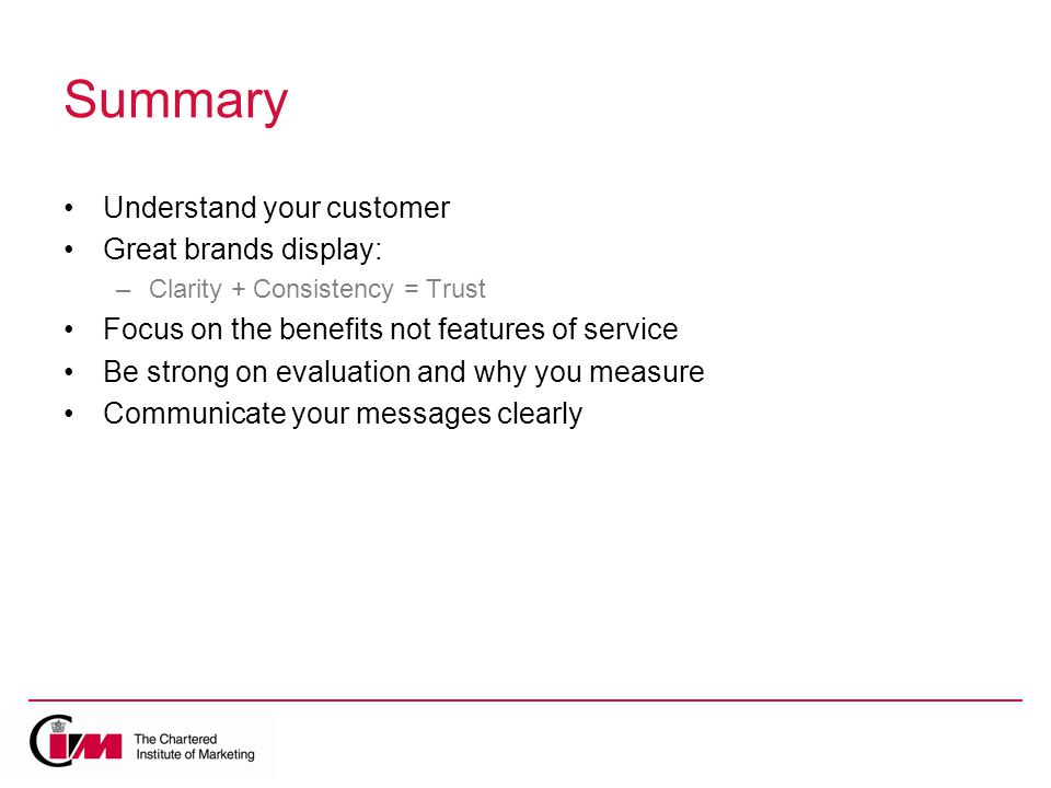 Summary Understand your customer Great brands display: –Clarity + Consistency = Trust Focus on the benefits not features of service Be strong on evaluation and why you measure Communicate your messages clearly