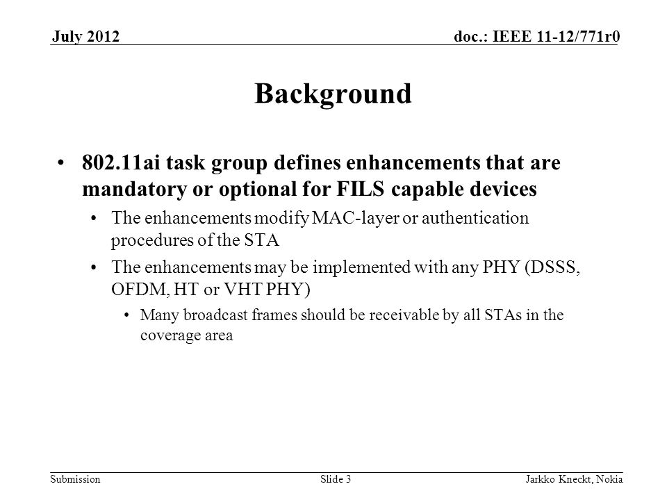 Submission doc.: IEEE 11-12/771r0July 2012 Jarkko Kneckt, NokiaSlide 3 Background ai task group defines enhancements that are mandatory or optional for FILS capable devices The enhancements modify MAC-layer or authentication procedures of the STA The enhancements may be implemented with any PHY (DSSS, OFDM, HT or VHT PHY) Many broadcast frames should be receivable by all STAs in the coverage area