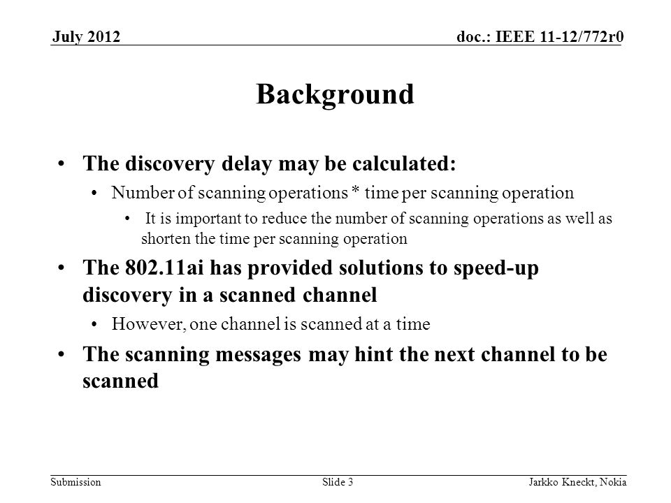 Submission doc.: IEEE 11-12/772r0July 2012 Jarkko Kneckt, NokiaSlide 3 Background The discovery delay may be calculated: Number of scanning operations * time per scanning operation It is important to reduce the number of scanning operations as well as shorten the time per scanning operation The ai has provided solutions to speed-up discovery in a scanned channel However, one channel is scanned at a time The scanning messages may hint the next channel to be scanned