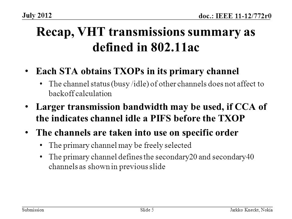 Submission doc.: IEEE 11-12/772r0 Recap, VHT transmissions summary as defined in ac Each STA obtains TXOPs in its primary channel The channel status (busy /idle) of other channels does not affect to backoff calculation Larger transmission bandwidth may be used, if CCA of the indicates channel idle a PIFS before the TXOP The channels are taken into use on specific order The primary channel may be freely selected The primary channel defines the secondary20 and secondary40 channels as shown in previous slide Slide 5Jarkko Kneckt, Nokia July 2012