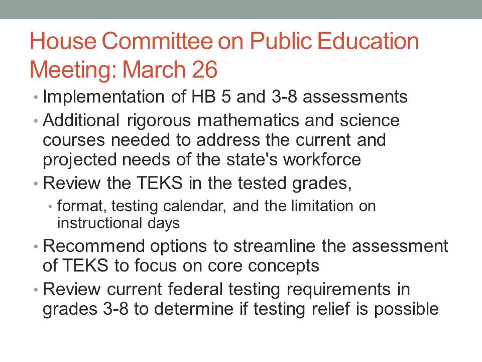 House Committee on Public Education Meeting: March 26 Implementation of HB 5 and 3-8 assessments Additional rigorous mathematics and science courses needed to address the current and projected needs of the state s workforce Review the TEKS in the tested grades, format, testing calendar, and the limitation on instructional days Recommend options to streamline the assessment of TEKS to focus on core concepts Review current federal testing requirements in grades 3-8 to determine if testing relief is possible