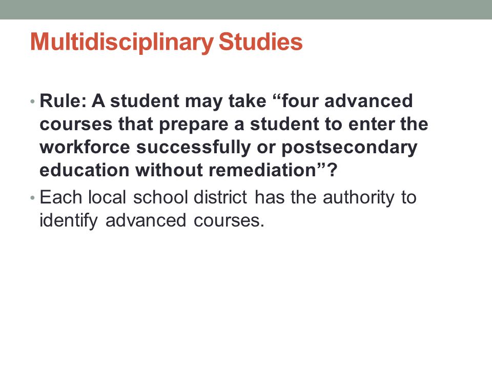 Multidisciplinary Studies Rule: A student may take four advanced courses that prepare a student to enter the workforce successfully or postsecondary education without remediation .