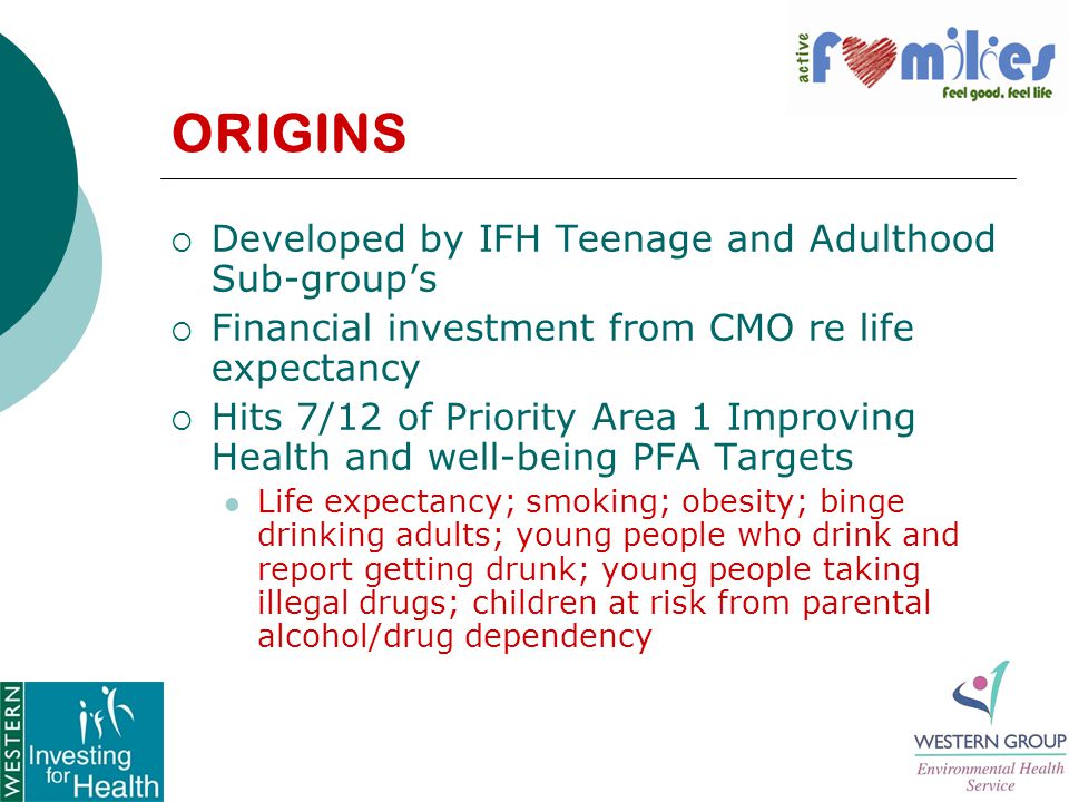 ORIGINS  Developed by IFH Teenage and Adulthood Sub-group’s  Financial investment from CMO re life expectancy  Hits 7/12 of Priority Area 1 Improving Health and well-being PFA Targets Life expectancy; smoking; obesity; binge drinking adults; young people who drink and report getting drunk; young people taking illegal drugs; children at risk from parental alcohol/drug dependency