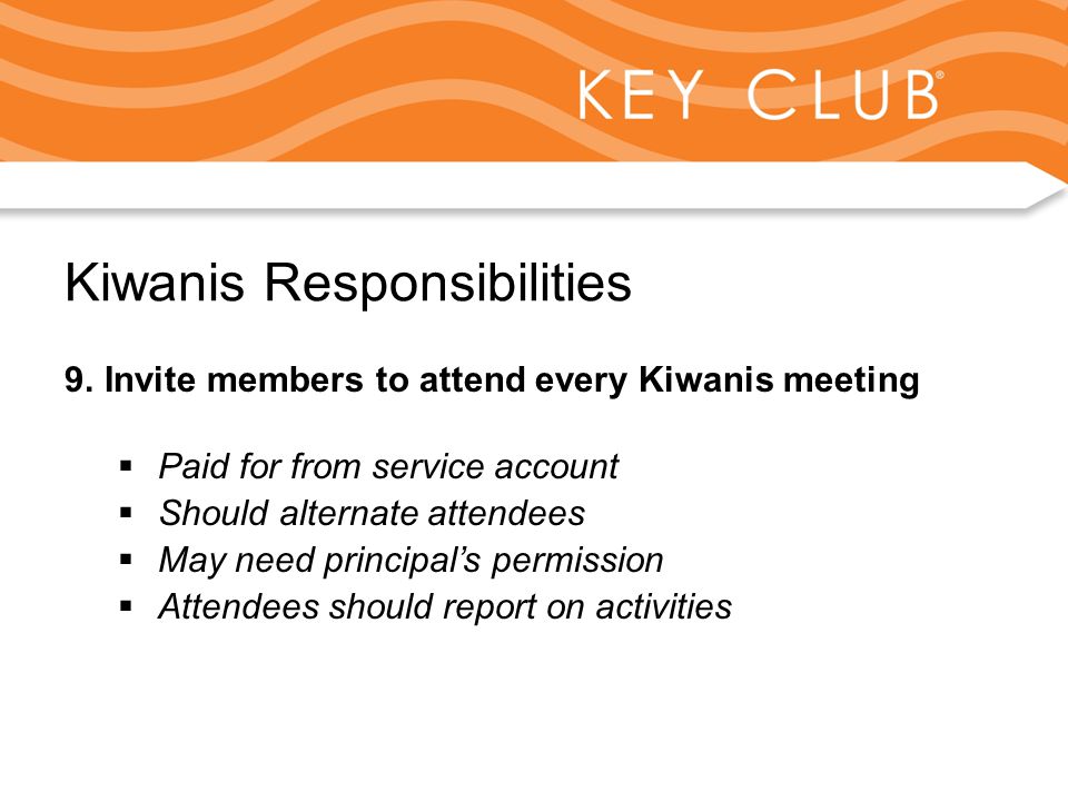 Kiwanis Responsibility to Key Club and Circle K Kiwanis Responsibilities 9.Invite members to attend every Kiwanis meeting  Paid for from service account  Should alternate attendees  May need principal’s permission  Attendees should report on activities