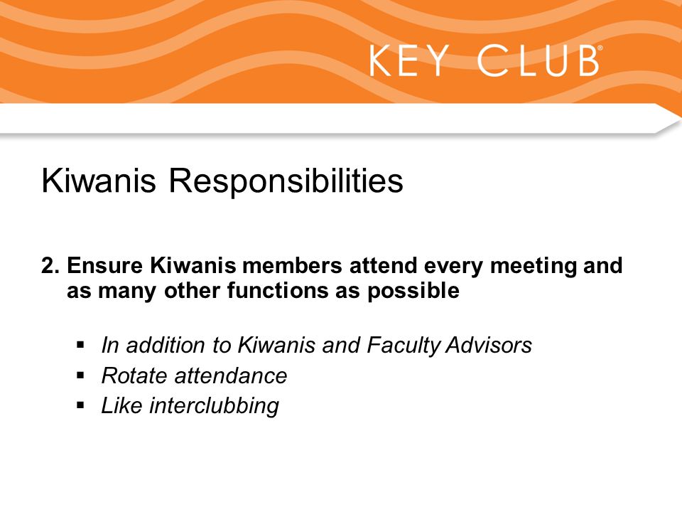 Kiwanis Responsibility to Key Club and Circle K Kiwanis Responsibilities 2.Ensure Kiwanis members attend every meeting and as many other functions as possible  In addition to Kiwanis and Faculty Advisors  Rotate attendance  Like interclubbing